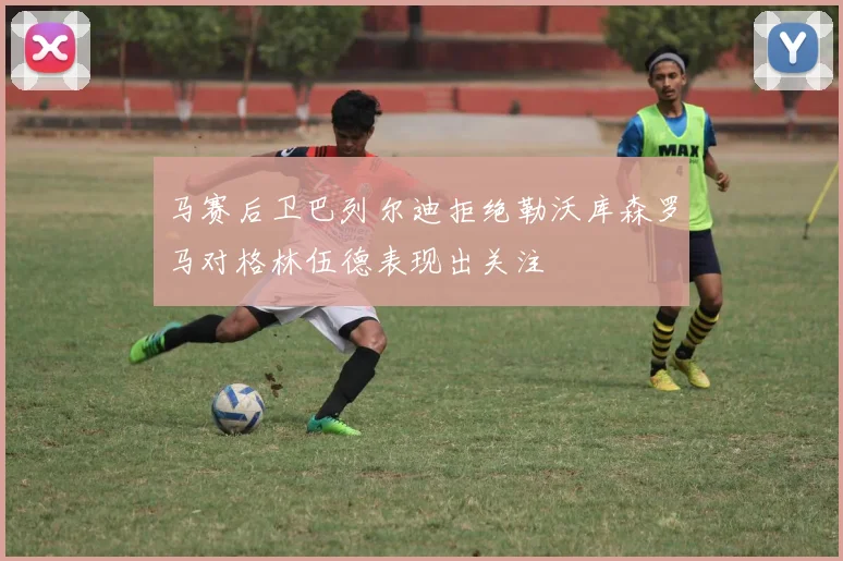 马赛后卫巴列尔迪拒绝勒沃库森罗马对格林伍德表现出关注
