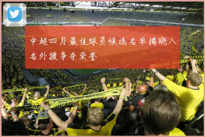 中超四月最佳球员候选名单揭晓八名外援争夺荣誉