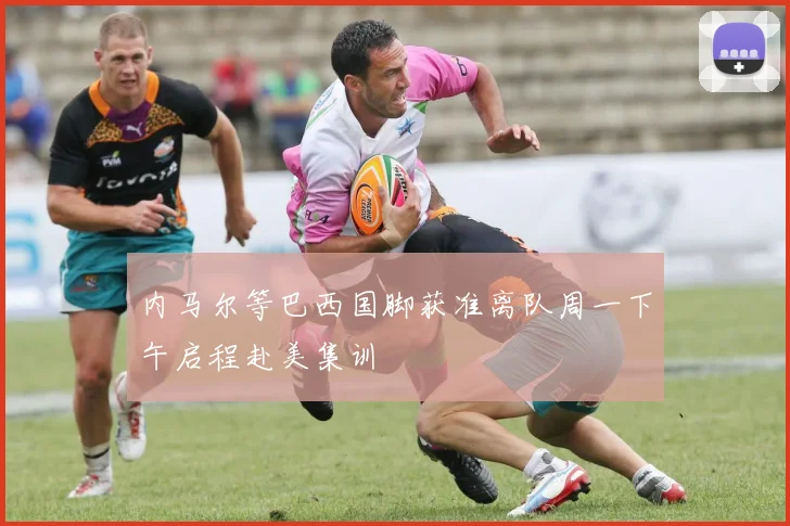 内马尔等巴西国脚获准离队周一下午启程赴美集训