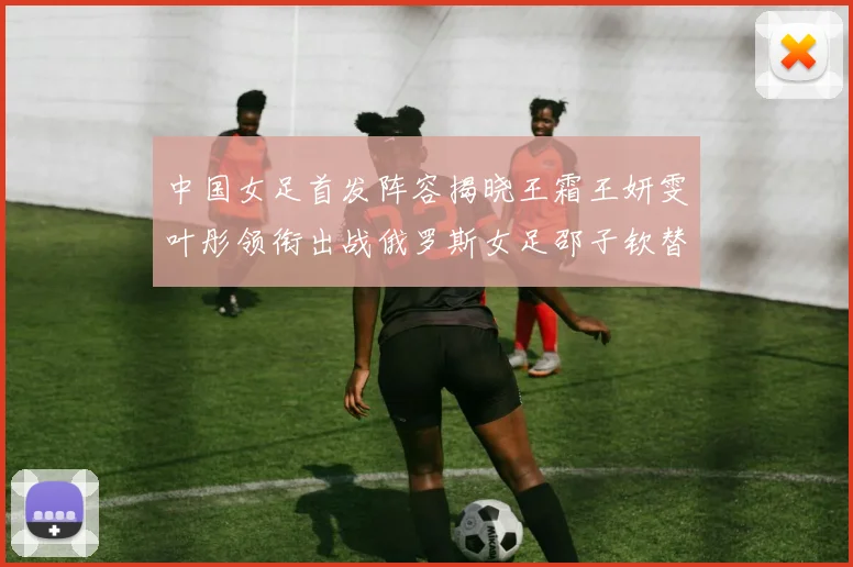 中国女足首发阵容揭晓王霜王妍雯叶彤领衔出战俄罗斯女足邵子钦替补待命