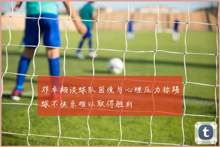 邓卓翔谈球队困境与心理压力称踢球不快乐难以取得胜利