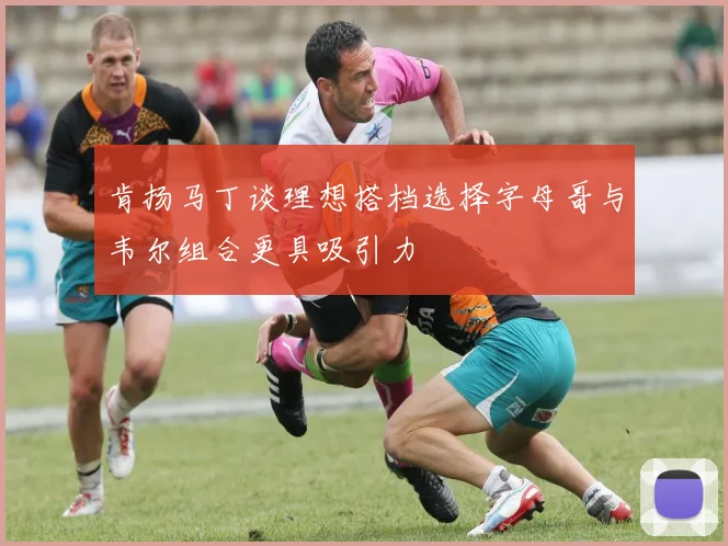 肯扬马丁谈理想搭档选择字母哥与韦尔组合更具吸引力