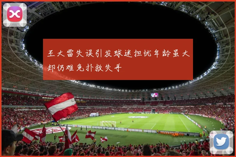 王大雷失误引发球迷担忧年龄虽大却仍难免扑救失手