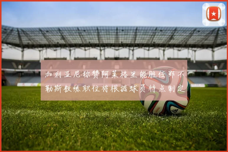 加利亚尼称赞阿莱格里能胜任那不勒斯教练职位将根据球员特点制定战术