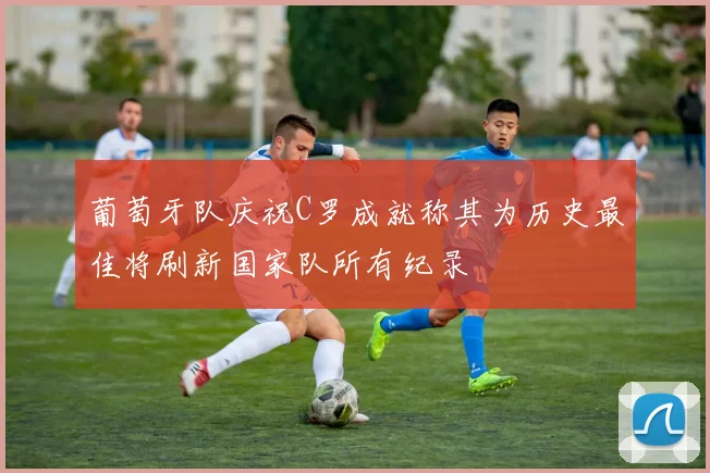 葡萄牙队庆祝C罗成就称其为历史最佳将刷新国家队所有纪录