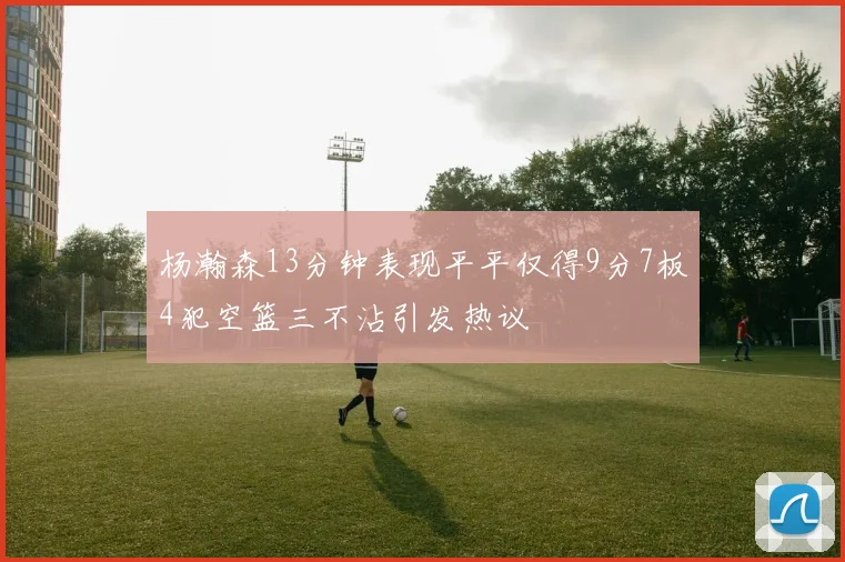 杨瀚森13分钟表现平平仅得9分7板4犯空篮三不沾引发热议