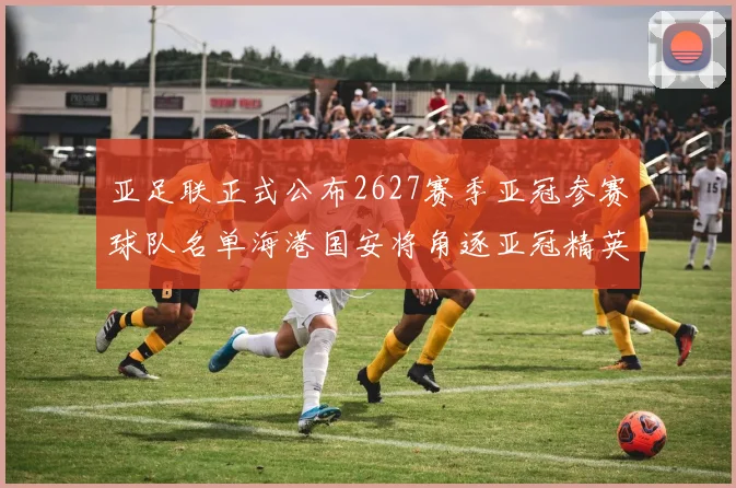 亚足联正式公布2627赛季亚冠参赛球队名单海港国安将角逐亚冠精英联赛