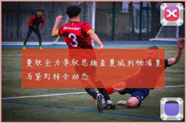 曼联全力争取恩梅查曼城利物浦皇马紧盯转会动态