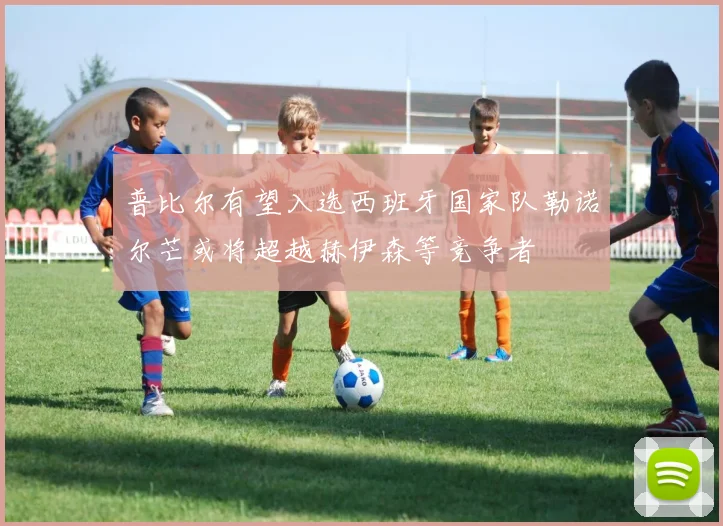 普比尔有望入选西班牙国家队勒诺尔芒或将超越赫伊森等竞争者