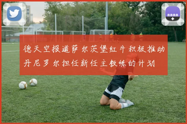 德天空报道萨尔茨堡红牛积极推动丹尼罗尔担任新任主教练的计划