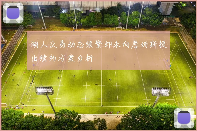湖人交易动态频繁却未向詹姆斯提出续约方案分析