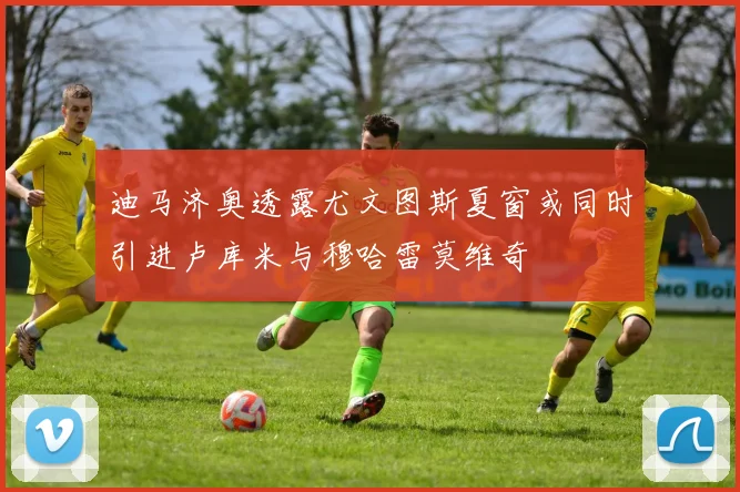 迪马济奥透露尤文图斯夏窗或同时引进卢库米与穆哈雷莫维奇