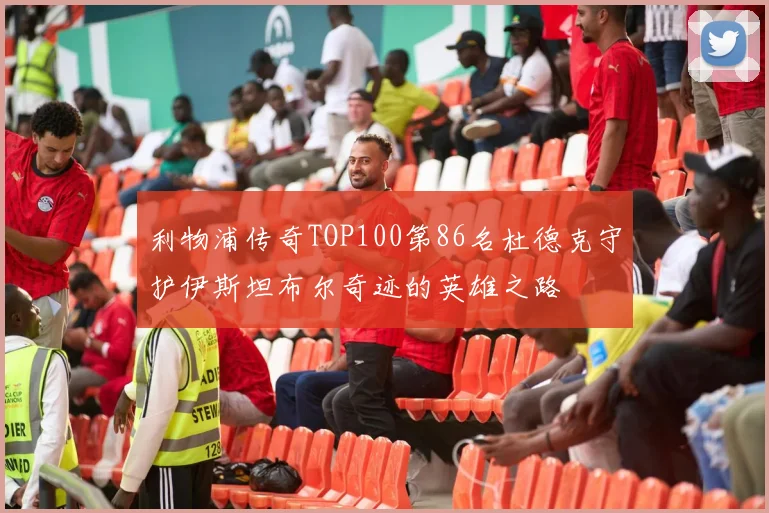 利物浦传奇TOP100第86名杜德克守护伊斯坦布尔奇迹的英雄之路