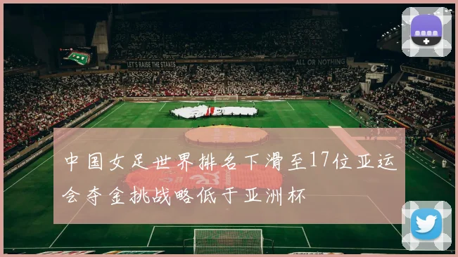 中国女足世界排名下滑至17位亚运会夺金挑战略低于亚洲杯