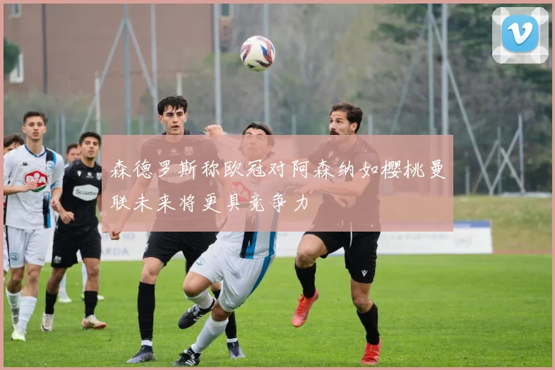 森德罗斯称欧冠对阿森纳如樱桃曼联未来将更具竞争力
