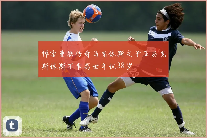 悼念曼联传奇马克休斯之子亚历克斯休斯不幸离世年仅38岁