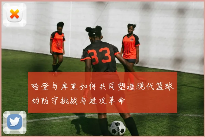 哈登与库里如何共同塑造现代篮球的防守挑战与进攻革命